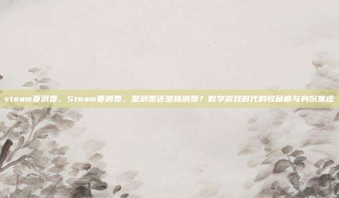 steam要消费,Steam要消费,是消费还是被消费?数字游戏时代的收藏癖与身份焦虑