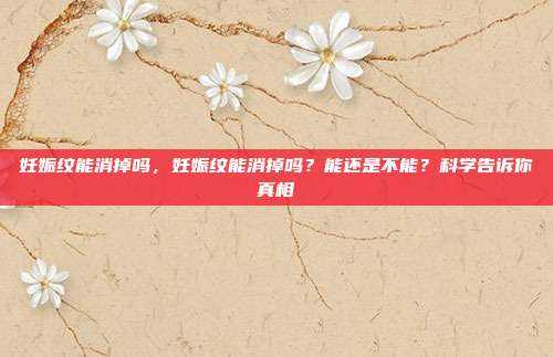 妊娠纹能消掉吗,妊娠纹能消掉吗?能还是不能?科学告诉你真相