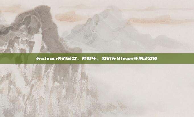 在steam买的游戏,那些年,我们在Steam买的游戏债