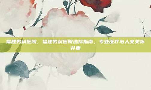 福建男科医院,福建男科医院选择指南,专业医疗与人文关怀并重