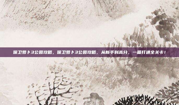 保卫萝卜3公园攻略,保卫萝卜3公园攻略,从新手到高分,一篇打通全关卡!
