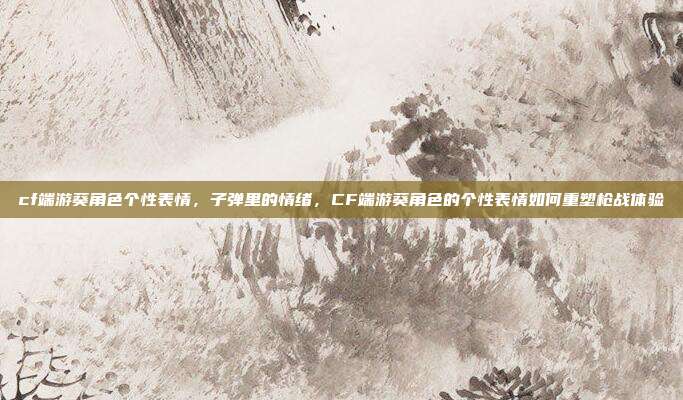 cf端游葵角色个性表情,子弹里的情绪,CF端游葵角色的个性表情如何重塑枪战体验