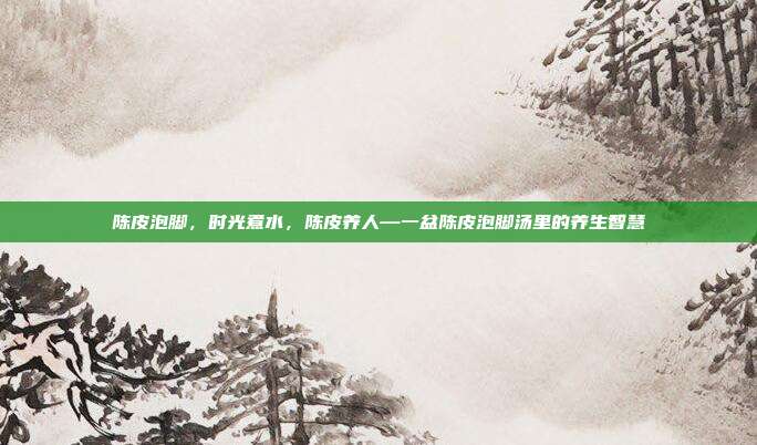 陈皮泡脚,时光煮水,陈皮养人—一盆陈皮泡脚汤里的养生智慧