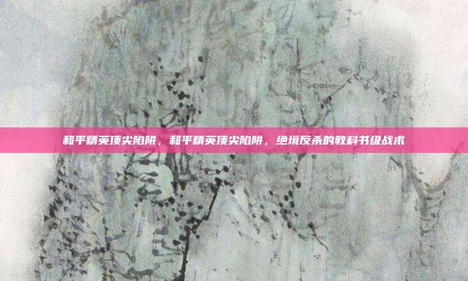 和平精英顶尖陷阱,和平精英顶尖陷阱,绝境反杀的教科书级战术