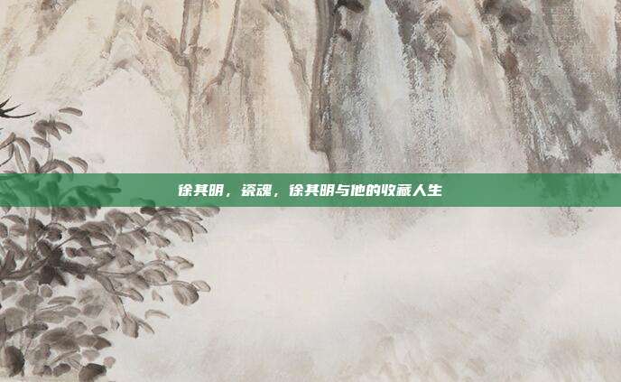 徐其明,瓷魂,徐其明与他的收藏人生