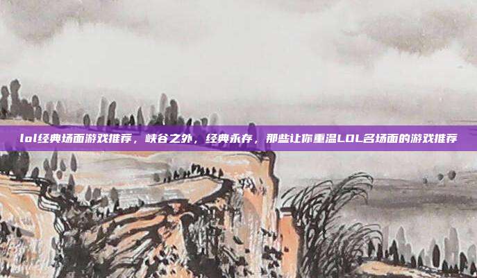 lol经典场面游戏推荐,峡谷之外,经典永存,那些让你重温LOL名场面的游戏推荐