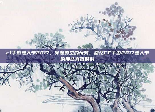 cf手游愚人节2017,穿越时空的玩笑,回忆CF手游2017愚人节的那些真香时刻