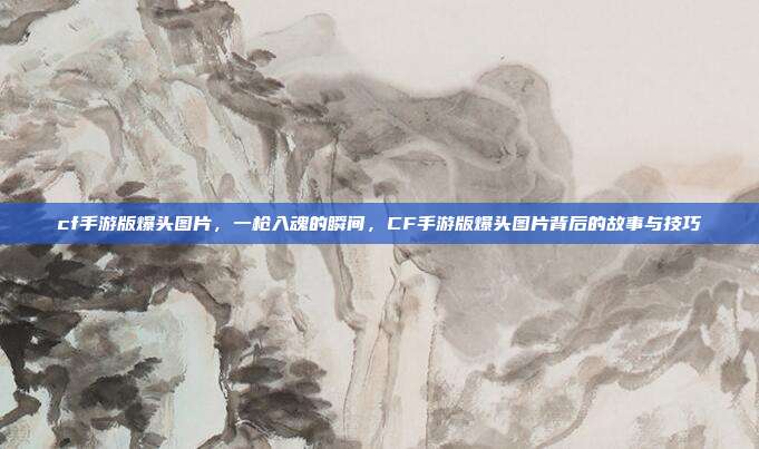 cf手游版爆头图片,一枪入魂的瞬间,CF手游版爆头图片背后的故事与技巧