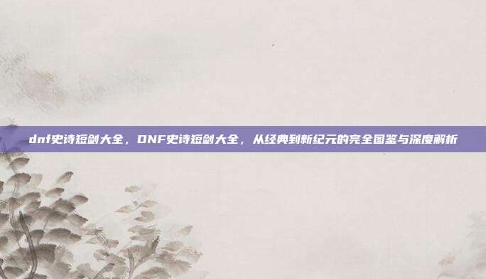 dnf史诗短剑大全,DNF史诗短剑大全,从经典到新纪元的完全图鉴与深度解析