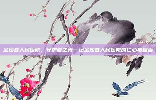 金沙县人民医院,守护者之光—记金沙县人民医院的仁心与担当