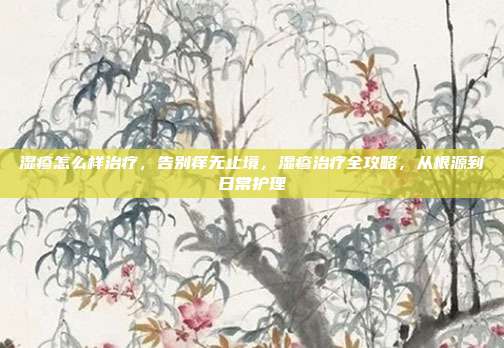 湿疹怎么样治疗,告别痒无止境,湿疹治疗全攻略,从根源到日常护理