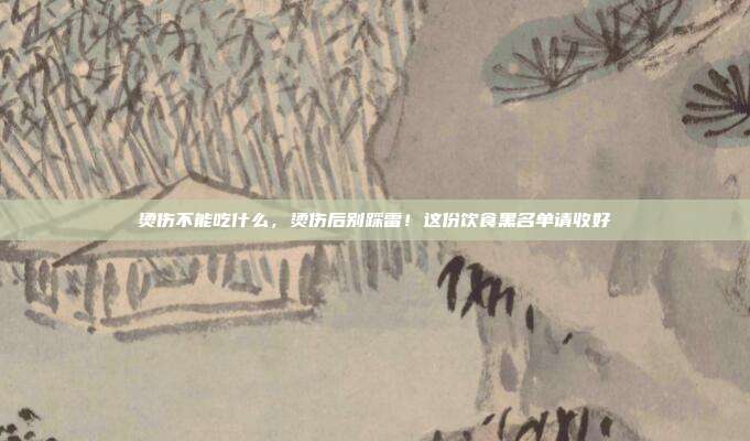 烫伤不能吃什么,烫伤后别踩雷!这份饮食黑名单请收好