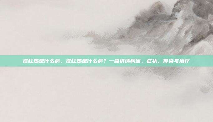 猩红热是什么病,猩红热是什么病?一篇讲清病因、症状、传染与治疗