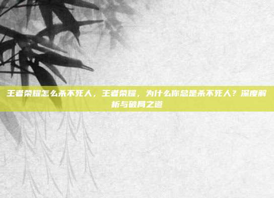 王者荣耀怎么杀不死人,王者荣耀,为什么你总是杀不死人?深度解析与破局之道