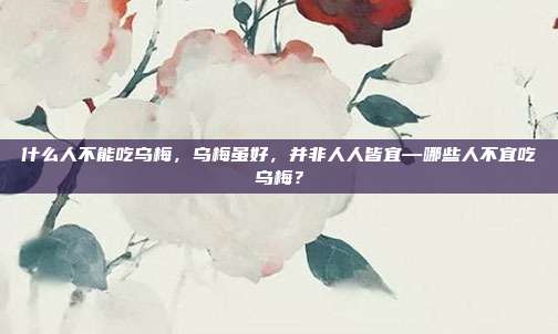 什么人不能吃乌梅,乌梅虽好,并非人人皆宜—哪些人不宜吃乌梅?