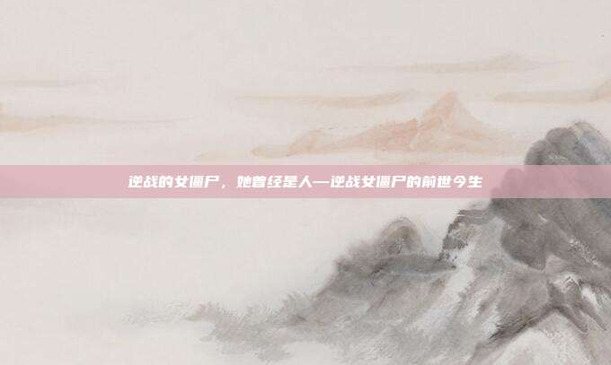 逆战的女僵尸,她曾经是人—逆战女僵尸的前世今生