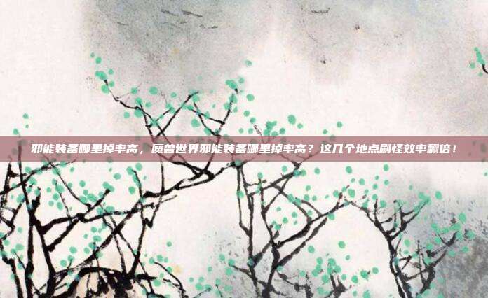 邪能装备哪里掉率高,魔兽世界邪能装备哪里掉率高?这几个地点刷怪效率翻倍!