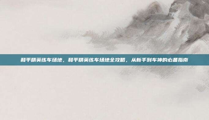 和平精英练车场地,和平精英练车场地全攻略,从新手到车神的必备指南