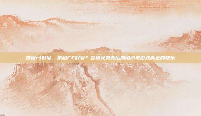 求给cf好号,求给CF好号?警惕免费背后的陷阱与游戏真正的快乐