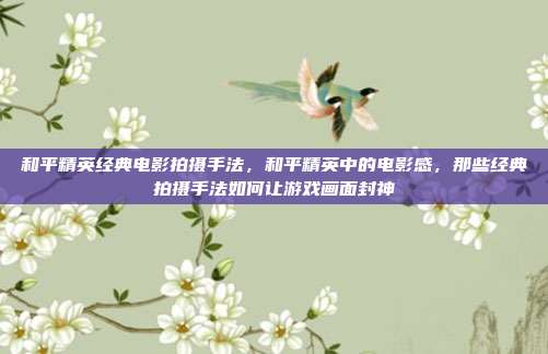 和平精英经典电影拍摄手法,和平精英中的电影感,那些经典拍摄手法如何让游戏画面封神