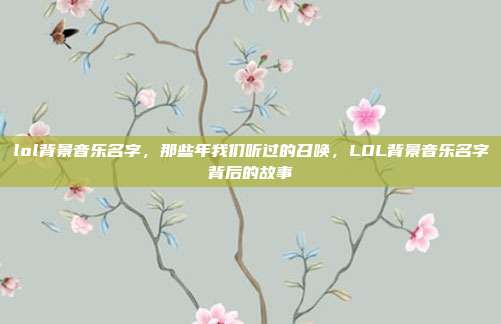 lol背景音乐名字,那些年我们听过的召唤,LOL背景音乐名字背后的故事