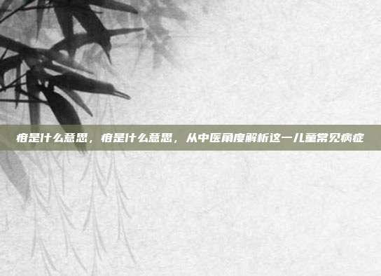疳是什么意思,疳是什么意思,从中医角度解析这一儿童常见病症