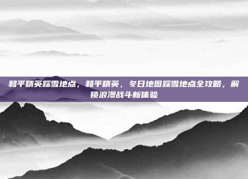 和平精英踩雪地点,和平精英,冬日地图踩雪地点全攻略,解锁浪漫战斗新体验