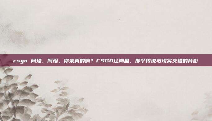csgo 阿珍,阿珍,你来真的啊?CSGO江湖里,那个传说与现实交错的背影