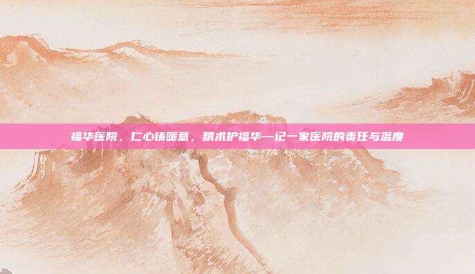 福华医院,仁心铸暖意,精术护福华—记一家医院的责任与温度