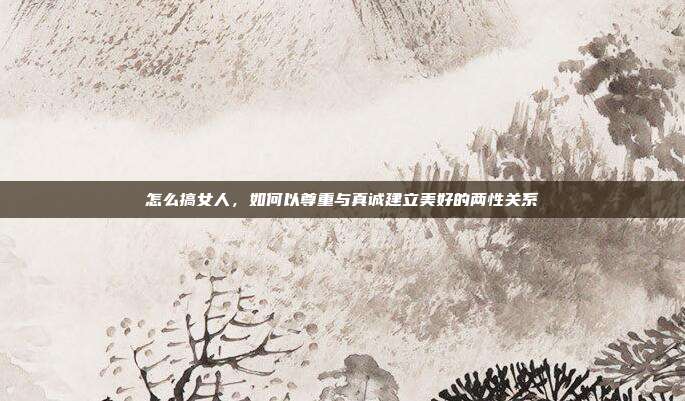 怎么搞女人,如何以尊重与真诚建立美好的两性关系