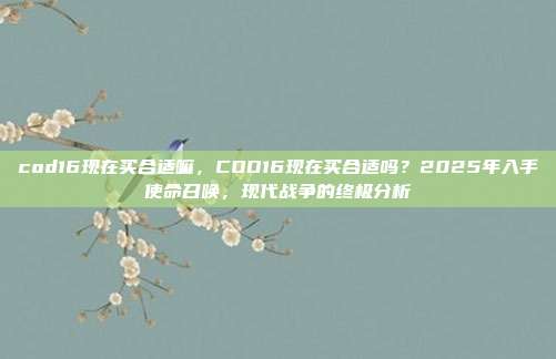 cod16现在买合适嘛,COD16现在买合适吗?2025年入手使命召唤,现代战争的终极分析