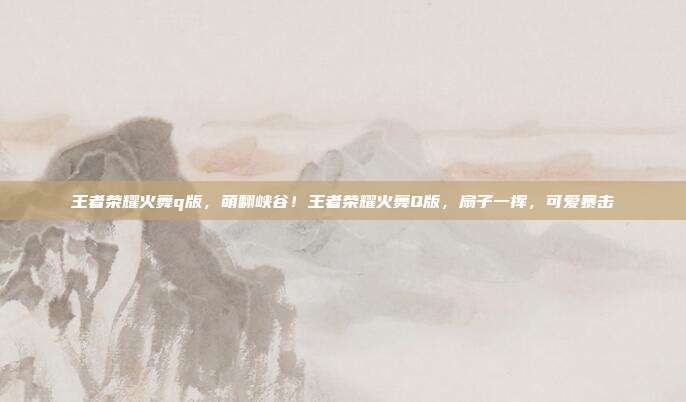 王者荣耀火舞q版,萌翻峡谷!王者荣耀火舞Q版,扇子一挥,可爱暴击