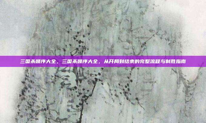 三国杀顺序大全,三国杀顺序大全,从开局到结束的完整流程与制胜指南
