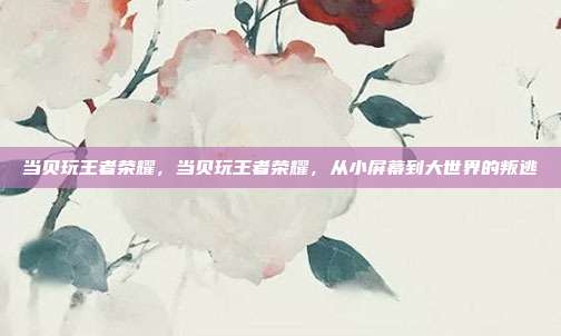 当贝玩王者荣耀,当贝玩王者荣耀,从小屏幕到大世界的叛逃
