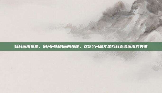 妇科医院在哪,别只问妇科医院在哪,这5个问题才是找到靠谱医院的关键