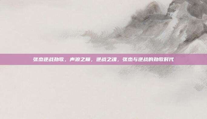 张杰逆战劲歌,声浪之巅,逆战之魂,张杰与逆战的劲歌时代
