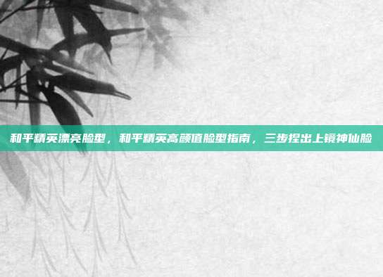 和平精英漂亮脸型,和平精英高颜值脸型指南,三步捏出上镜神仙脸