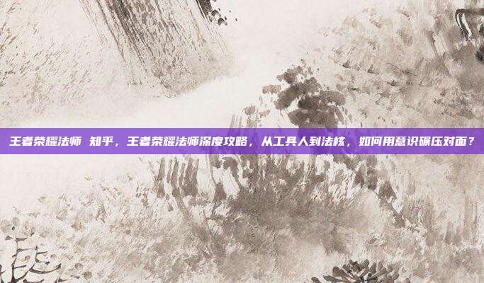 王者荣耀法师 知乎,王者荣耀法师深度攻略,从工具人到法核,如何用意识碾压对面?