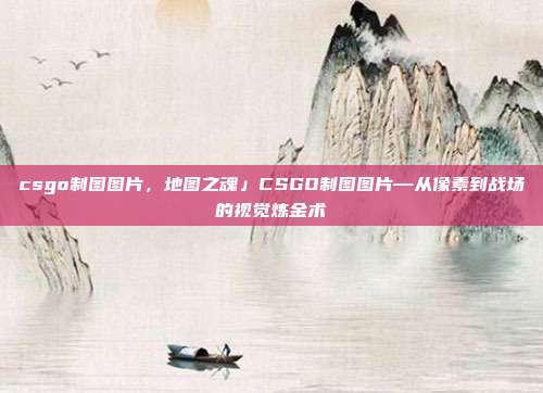 csgo制图图片,地图之魂」CSGO制图图片—从像素到战场的视觉炼金术