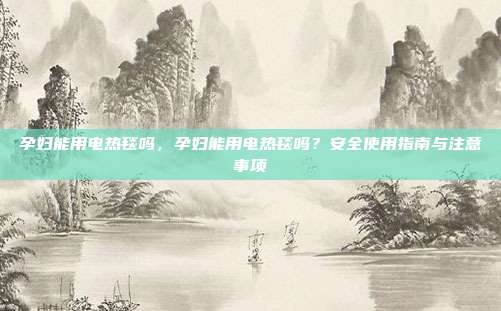孕妇能用电热毯吗,孕妇能用电热毯吗?安全使用指南与注意事项