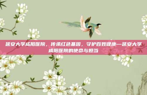 延安大学咸阳医院,传承红色基因,守护百姓健康—延安大学咸阳医院的使命与担当