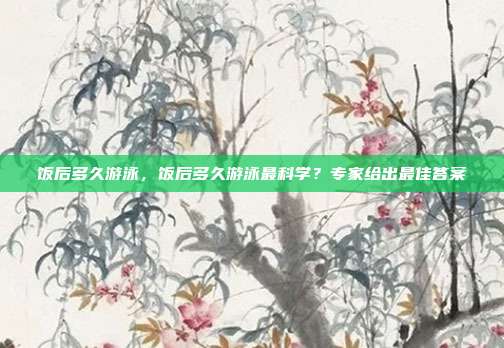 饭后多久游泳,饭后多久游泳最科学?专家给出最佳答案