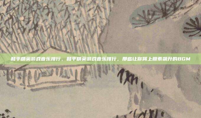 和平精英游戏音乐排行,和平精英游戏音乐排行,那些让你肾上腺素飙升的BGM