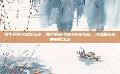 和平精英火棍怎么冲,和平精英火棍冲锋全攻略,火焰喷射器的制胜之道