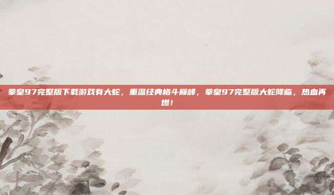 拳皇97完整版下载游戏有大蛇,重温经典格斗巅峰,拳皇97完整版大蛇降临,热血再燃!
