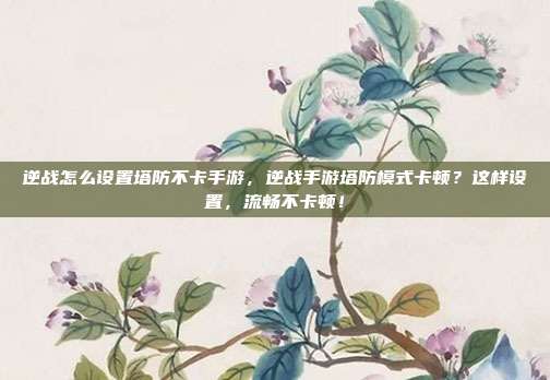 逆战怎么设置塔防不卡手游,逆战手游塔防模式卡顿?这样设置,流畅不卡顿!