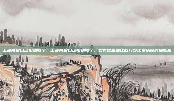 王者荣耀自动抢劫教学,王者荣耀自动抢劫教学,如何优雅地让敌方野区变成你的提款机