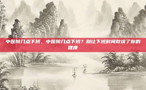 中医院几点下班,中医院几点下班?别让下班时间耽误了你的健康