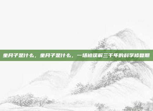 坐月子是什么,坐月子是什么,一场被误解三千年的科学修复期