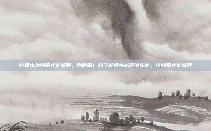 柠檬水怎样喝才能减肥,别瞎喝!科学柠檬水减肥法指南,这样喝才能掉秤